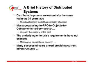 A Brief History of Distributed
            Systems
• Distributed systems are essentially the same
  today as 20 years ago
      – The development model has not really changed
• Message passing-to-RPC-to-Objects-to-
  Components-to-Services-to-…
      – Living in the shadow of the past
• The underlying enterprise requirements have not
  changed
      – Messaging, transactions, security, …
• Many successful years ahead providing current
  infrastructures …



  3                                                    Red Hat
 