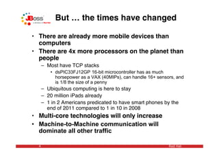 But … the times have changed

• There are already more mobile devices than
  computers
• There are 4x more processors on the planet than
  people
      – Most have TCP stacks
         • dsPIC33FJ12GP 16-bit microcontroller has as much
           horsepower as a VAX (40MIPs), can handle 16+ sensors, and
           is 1/8 the size of a penny
      – Ubiquitous computing is here to stay
      – 20 million iPads already
      – 1 in 2 Americans predicated to have smart phones by the
        end of 2011 compared to 1 in 10 in 2008
• Multi-core technologies will only increase
• Machine-to-Machine communication will
  dominate all other traffic

  4                                                          Red Hat
 