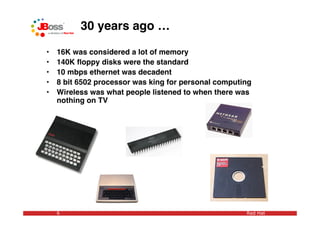 30 years ago …

•   16K was considered a lot of memory
•   140K ﬂoppy disks were the standard
•   10 mbps ethernet was decadent
•   8 bit 6502 processor was king for personal computing
•   Wireless was what people listened to when there was
    nothing on TV




    6                                                 Red Hat
 