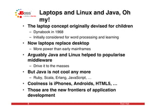 Laptops and Linux and Java, Oh
            my!
• The laptop concept originally devised for children
      – Dynabook in 1968
      – Initially considered for word processing and learning
• Now laptops replace desktop
      – More power than early mainframes
• Arguably Java and Linux helped to popularise
  middleware
      – Drive it to the masses
• But Java is not cool any more
      – Ruby, Scala, Erlang, JavaScript, …
• Coolness is iPhones, Androids, HTML5, …
• Those are the new frontiers of application
  development
  8                                                             Red Hat
 