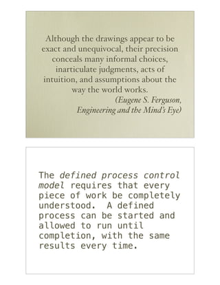 Although the drawings appear to be
exact and unequivocal, their precision
   conceals many informal choices,
    inarticulate judgments, acts of
intuition, and assumptions about the
         way the world works.
                     (Eugene S. Ferguson,
          Engineering and the Mind’s Eye)




The defined process control
model requires that every
piece of work be completely
understood. A defined
process can be started and
allowed to run until
completion, with the same
results every time.
 