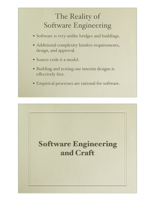 The Reality of
      Software Engineering
• Software is very unlike bridges and buildings.
• Additional complexity hinders requirements,
 design, and approval.

• Source code is a model.
• Building and testing our interim designs is
 eﬀectively free.

• Empirical processes are rational for software.




  Software Engineering
       and Craft
 