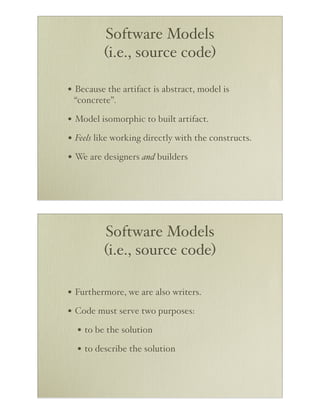 Software Models
         (i.e., source code)

• Because the artifact is abstract, model is
 “concrete”.

• Model isomorphic to built artifact.
• Feels like working directly with the constructs.
• We are designers and builders




         Software Models
         (i.e., source code)

• Furthermore, we are also writers.
• Code must serve two purposes:
  • to be the solution
  • to describe the solution
 