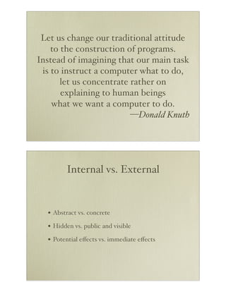 Let us change our traditional attitude
    to the construction of programs.
Instead of imagining that our main task
 is to instruct a computer what to do,
       let us concentrate rather on
       explaining to human beings
    what we want a computer to do.
                          —Donald Knuth




        Internal vs. External


  • Abstract vs. concrete
  • Hidden vs. public and visible
  • Potential eﬀects vs. immediate eﬀects
 