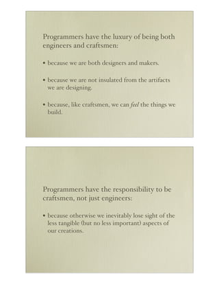Programmers have the luxury of being both
engineers and craftsmen:

• because we are both designers and makers.

• because we are not insulated from the artifacts
 we are designing.

• because, like craftsmen, we can feel the things we
 build.




Programmers have the responsibility to be
craftsmen, not just engineers:

• because otherwise we inevitably lose sight of the
 less tangible (but no less important) aspects of
 our creations.
 