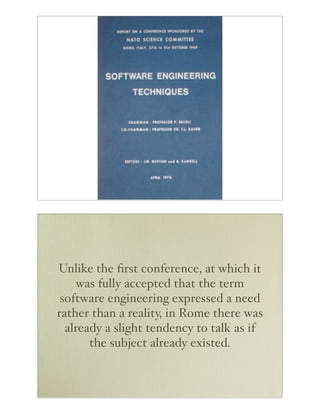 Unlike the ﬁrst conference, at which it
    was fully accepted that the term
 software engineering expressed a need
rather than a reality, in Rome there was
  already a slight tendency to talk as if
       the subject already existed.
 