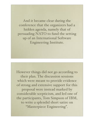 And it became clear during the
 conference that the organizers had a
    hidden agenda, namely that of
persuading NATO to fund the setting
   up of an International Software
        Engineering Institute.




However things did not go according to
   their plan. The discussion sessions
 which were meant to provide evidence
of strong and extensive support for this
    proposal were instead marked by
considerable scepticism, and led one of
the participants, Tom Simpson of IBM,
   to write a splendid short satire on
      “Masterpiece Engineering”.
 