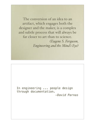The conversion of an idea to an
   artifact, which engages both the
 designer and the maker, is a complex
 and subtle process that will always be
   far closer to art than to science.
                      (Eugene S. Ferguson,
           Engineering and the Mind’s Eye)




In engineering ... people design
through documentation.
                       —David Parnas
 