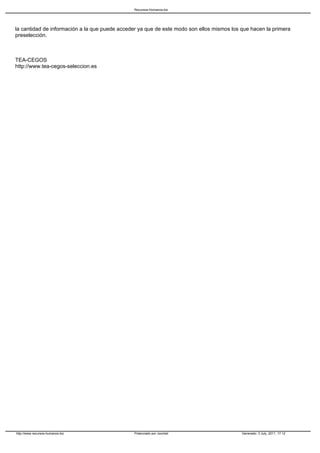 Recursos-Humanos.biz




la cantidad de información a la que puede acceder ya que de este modo son ellos mismos los que hacen la primera
preselección.



TEA-CEGOS
http://www.tea-cegos-seleccion.es




http://www.recursos-humanos.biz                 Potenciado por Joomla!                     Generado: 3 July, 2011, 17:12
 