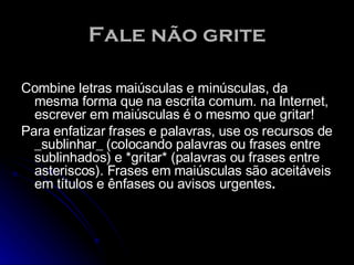 Fale não grite Combine letras maiúsculas e minúsculas, da mesma forma que na escrita comum. na Internet, escrever em maiúsculas é o mesmo que gritar!  Para enfatizar frases e palavras, use os recursos de _sublinhar_ (colocando palavras ou frases entre sublinhados) e *gritar* (palavras ou frases entre asteriscos). Frases em maiúsculas são aceitáveis em títulos e ênfases ou avisos urgentes .  