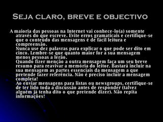 Seja claro, breve e objectivo   A maioria das pessoas na Internet vai conhece-lo(a) somente através do que escreve. Evite erros gramaticais e certifique-se que o conteúdo das mensagens é de fácil leitura e compreensão.  Nunca use dez palavras para explicar o que pode ser dito em cinco. Lembre-se que quanto maior for a sua mensagem menos pessoas a lerão.  Quando fizer menção a outra mensagem faça um seu breve resumo para reavivar a memória do leitor. Bastará incluir na sua mensagem as partes essenciais da mensagem a que pretende fazer referência. Não é preciso incluir a mensagem completa!  Ao enviar mensagens para listas ou newsgroups, certifique-se de ter lido toda a discussão antes de responder (talvez alguém já tenha dito o que pretende dizer). Não repita informações!  