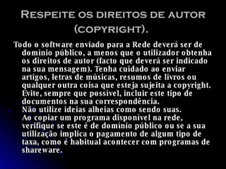 Respeite os direitos de autor (copyright).   Todo o software enviado para a Rede deverá ser de domínio público, a menos que o utilizador obtenha os direitos de autor (facto que deverá ser indicado na sua mensagem). Tenha cuidado ao enviar artigos, letras de músicas, resumos de livros ou qualquer outra coisa que esteja sujeita a copyright. Evite, sempre que possível, incluir este tipo de documentos na sua correspondência.  Não utilize ideias alheias como sendo suas.  Ao copiar um programa disponível na rede, verifique se este é de domínio público ou se a sua utilização implica o pagamento de algum tipo de taxa, como é habitual acontecer com programas de shareware.   