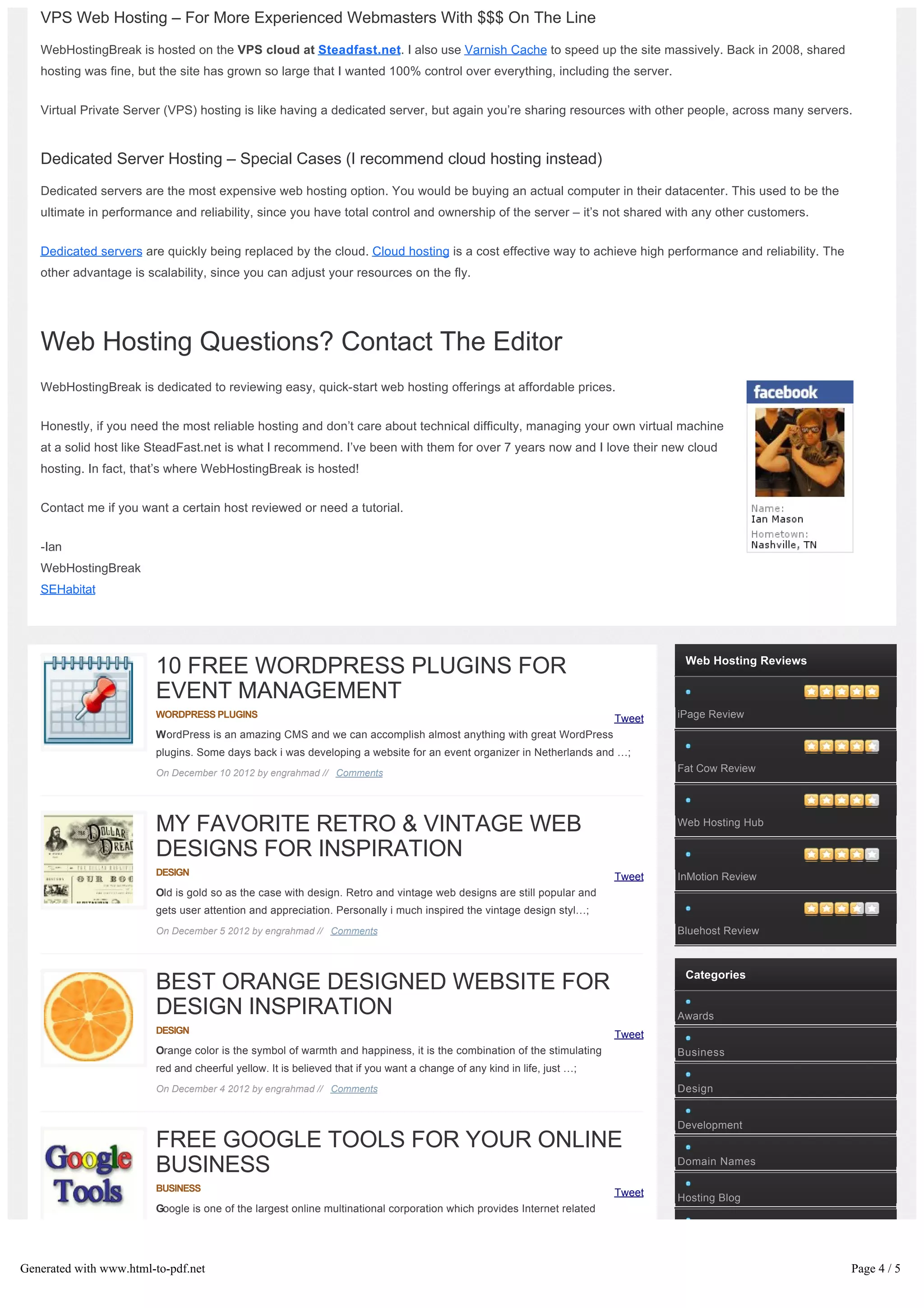 VPS Web Hosting – For More Experienced Webmasters With $$$ On The Line
   WebHostingBreak is hosted on the VPS cloud at Steadfast.net. I also use Varnish Cache to speed up the site massively. Back in 2008, shared
   hosting was fine, but the site has grown so large that I wanted 100% control over everything, including the server.


   Virtual Private Server (VPS) hosting is like having a dedicated server, but again you’re sharing resources with other people, across many servers.



   Dedicated Server Hosting – Special Cases (I recommend cloud hosting instead)
   Dedicated servers are the most expensive web hosting option. You would be buying an actual computer in their datacenter. This used to be the
   ultimate in performance and reliability, since you have total control and ownership of the server – it’s not shared with any other customers.


   Dedicated servers are quickly being replaced by the cloud. Cloud hosting is a cost effective way to achieve high performance and reliability. The
   other advantage is scalability, since you can adjust your resources on the fly.




   Web Hosting Questions? Contact The Editor
   WebHostingBreak is dedicated to reviewing easy, quick-start web hosting offerings at affordable prices.


   Honestly, if you need the most reliable hosting and don’t care about technical difficulty, managing your own virtual machine
   at a solid host like SteadFast.net is what I recommend. I’ve been with them for over 7 years now and I love their new cloud
   hosting. In fact, that’s where WebHostingBreak is hosted!


   Contact me if you want a certain host reviewed or need a tutorial.


   -Ian
   WebHostingBreak
   SEHabitat




                                                                                                                                  Web Hosting Reviews
                        10 FREE WORDPRESS PLUGINS FOR
                        EVENT MANAGEMENT
                        WORDPRESS PLUGINS                                                                                Tweet   iPage Review
                        WordPress is an amazing CMS and we can accomplish almost anything with great WordPress
                        plugins. Some days back i was developing a website for an event organizer in Netherlands and …;
                        On December 10 2012 by engrahmad // Comments                                                             Fat Cow Review




                        MY FAVORITE RETRO & VINTAGE WEB                                                                          Web Hosting Hub

                        DESIGNS FOR INSPIRATION
                        DESIGN                                                                                           Tweet   InMotion Review
                        Old is gold so as the case with design. Retro and vintage web designs are still popular and
                        gets user attention and appreciation. Personally i much inspired the vintage design styl…;
                        On December 5 2012 by engrahmad // Comments                                                              Bluehost Review



                                                                                                                                  Categories
                        BEST ORANGE DESIGNED WEBSITE FOR
                        DESIGN INSPIRATION                                                                                       Awards
                        DESIGN                                                                                           Tweet
                        Orange color is the symbol of warmth and happiness, it is the combination of the stimulating             Business
                        red and cheerful yellow. It is believed that if you want a change of any kind in life, just …;
                        On December 4 2012 by engrahmad // Comments                                                              Design


                                                                                                                                 Development
                        FREE GOOGLE TOOLS FOR YOUR ONLINE
                        BUSINESS                                                                                                 Domain Names

                        BUSINESS                                                                                         Tweet   Hosting Blog
                        Google is one of the largest online multinational corporation which provides Internet related 




Generated with www.html-to-pdf.net                                                                                                                      Page 4 / 5
 