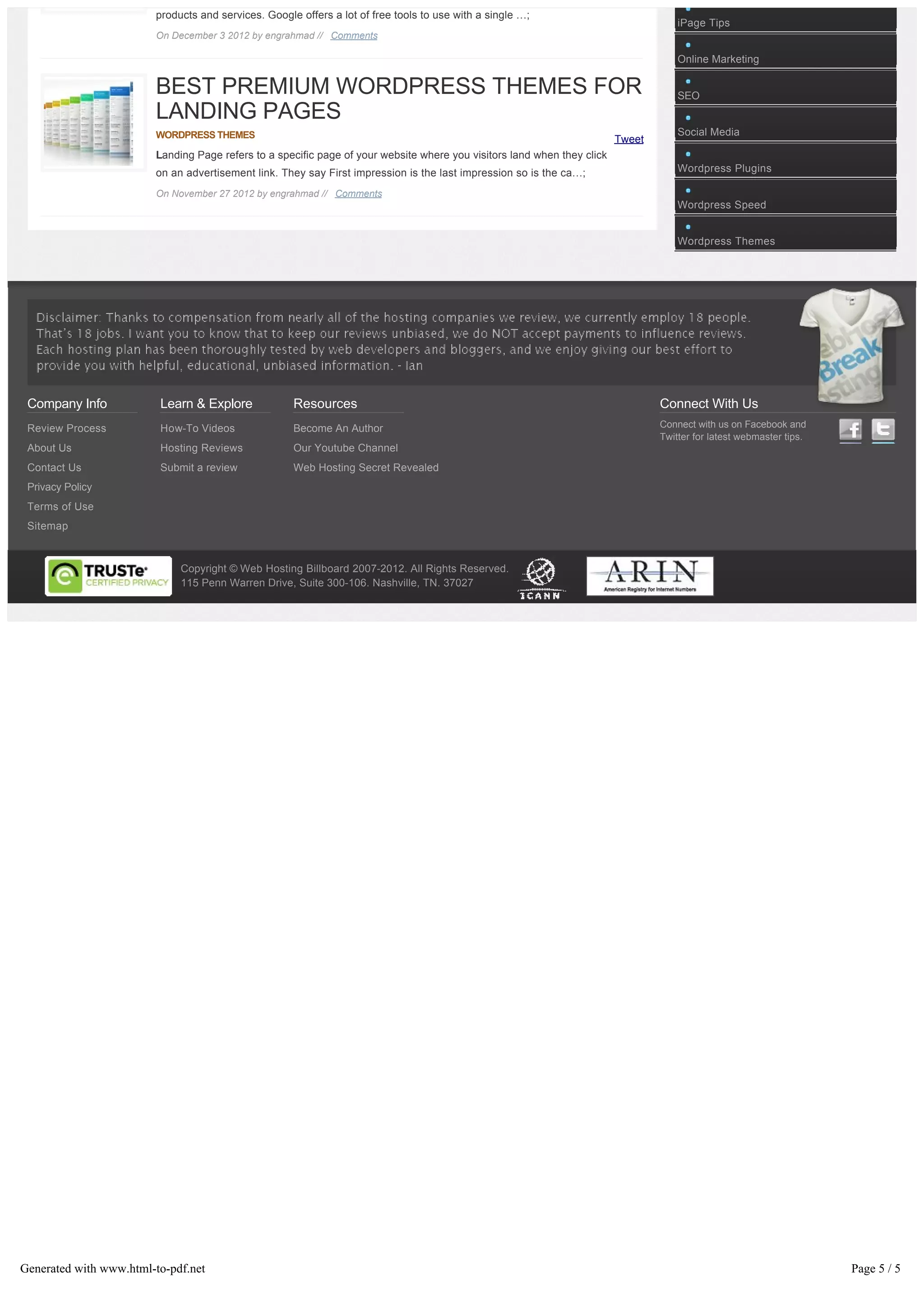 products and services. Google offers a lot of free tools to use with a single …;
                                                                                                                                     iPage Tips
                        On December 3 2012 by engrahmad // Comments

                                                                                                                                     Online Marketing

                        BEST PREMIUM WORDPRESS THEMES FOR                                                                            SEO
                        LANDING PAGES
                        WORDPRESS THEMES                                                                                             Social Media
                                                                                                                         Tweet
                        Landing Page refers to a specific page of your website where you visitors land when they click
                        on an advertisement link. They say First impression is the last impression so is the ca…;                    Wordpress Plugins

                        On November 27 2012 by engrahmad // Comments
                                                                                                                                     Wordpress Speed


                                                                                                                                     Wordpress Themes




 Company Info            Learn & Explore             Resources                                                                   Connect With Us
 Review Process          How-To Videos               Become An Author                                                            Connect with us on Facebook and
                                                                                                                                 Twitter for latest webmaster tips.
 About Us                Hosting Reviews             Our Youtube Channel
 Contact Us              Submit a review             Web Hosting Secret Revealed
 Privacy Policy
 Terms of Use
 Sitemap


                             Copyright © Web Hosting Billboard 2007-2012. All Rights Reserved.
                             115 Penn Warren Drive, Suite 300-106. Nashville, TN. 37027




Generated with www.html-to-pdf.net                                                                                                                                    Page 5 / 5
 