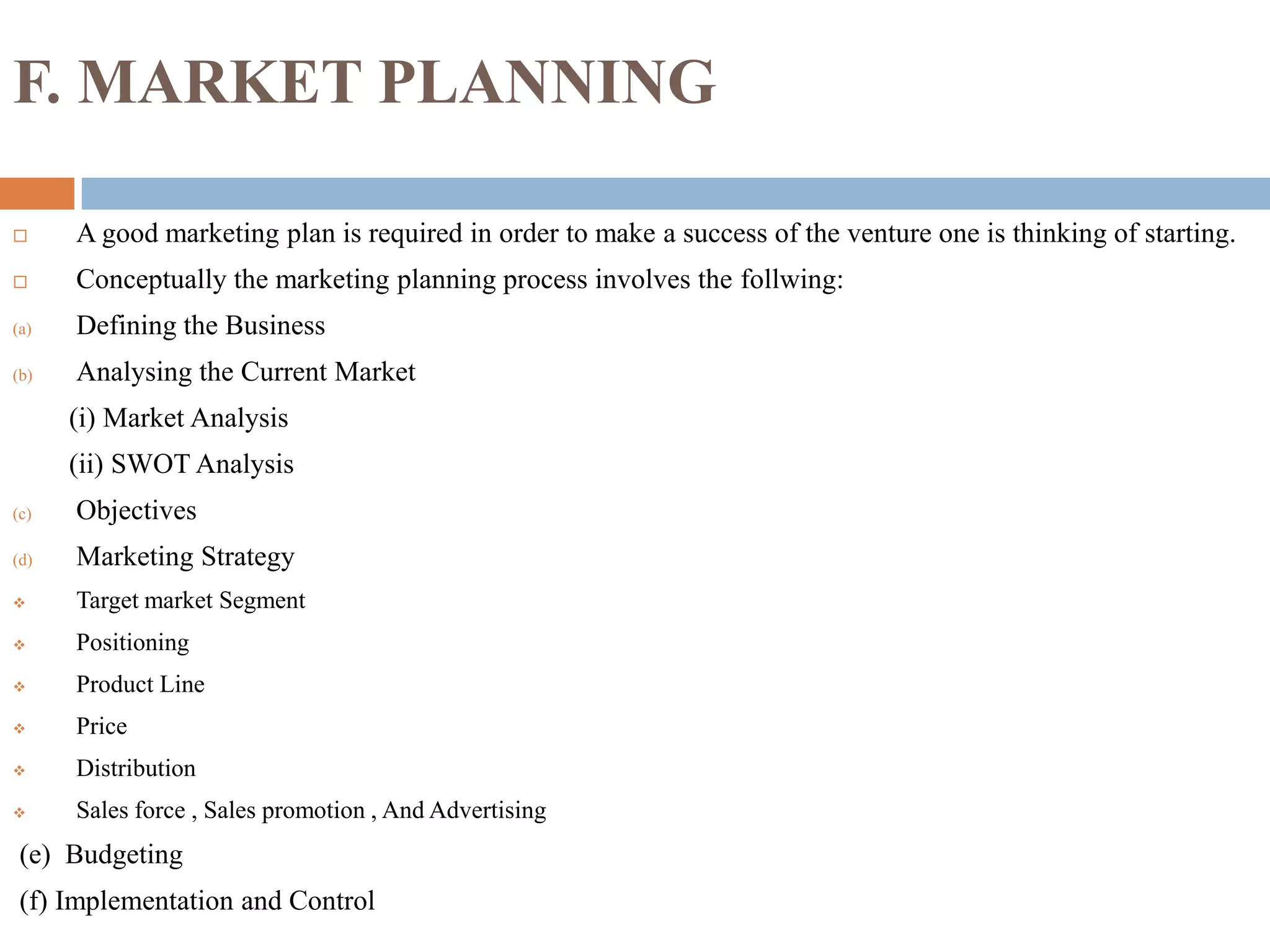 F. MARKET PLANNING
 A good marketing plan is required in order to make a success of the venture one is thinking of starting.
 Conceptually the marketing planning process involves the follwing:
(a) Defining the Business
(b) Analysing the Current Market
(i) Market Analysis
(ii) SWOT Analysis
(c) Objectives
(d) Marketing Strategy
 Target market Segment
 Positioning
 Product Line
 Price
 Distribution
 Sales force , Sales promotion , And Advertising
(e) Budgeting
(f) Implementation and Control
 