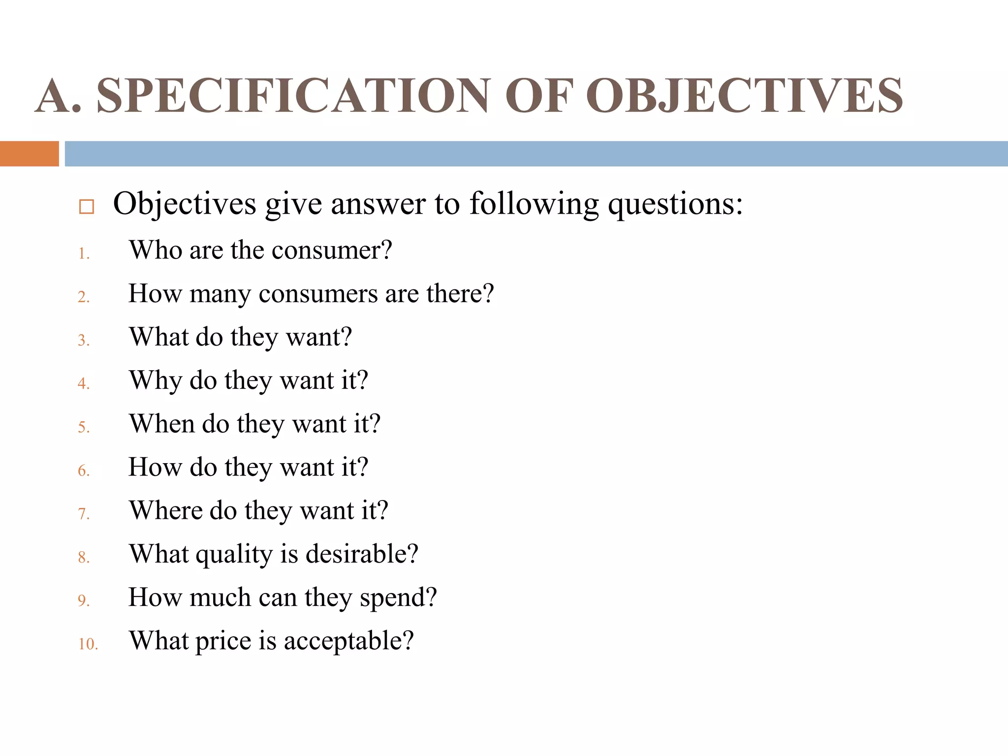A. SPECIFICATION OF OBJECTIVES
 Objectives give answer to following questions:
1. Who are the consumer?
2. How many consumers are there?
3. What do they want?
4. Why do they want it?
5. When do they want it?
6. How do they want it?
7. Where do they want it?
8. What quality is desirable?
9. How much can they spend?
10. What price is acceptable?
 