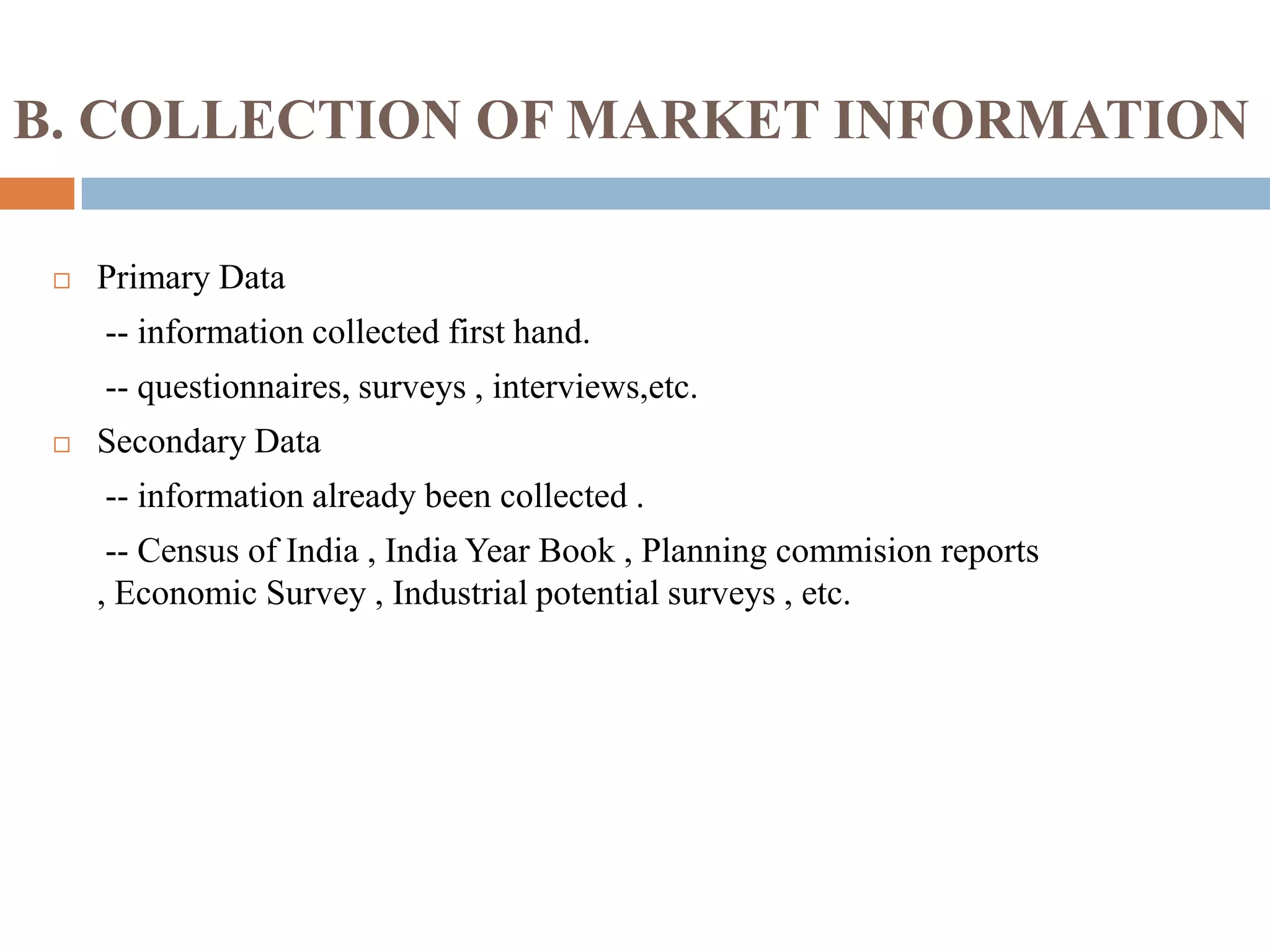 B. COLLECTION OF MARKET INFORMATION
 Primary Data
-- information collected first hand.
-- questionnaires, surveys , interviews,etc.
 Secondary Data
-- information already been collected .
-- Census of India , India Year Book , Planning commision reports
, Economic Survey , Industrial potential surveys , etc.
 