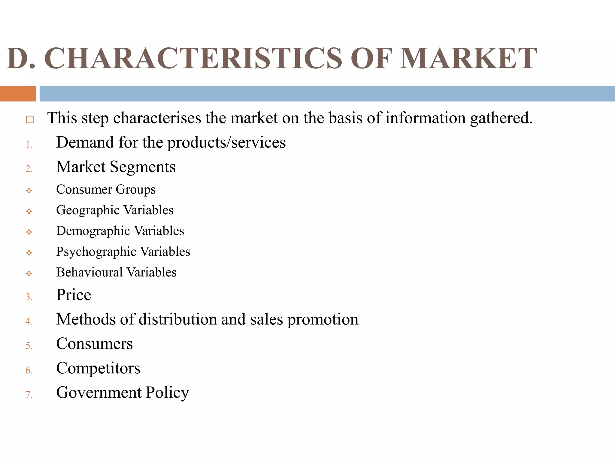 D. CHARACTERISTICS OF MARKET
 This step characterises the market on the basis of information gathered.
1. Demand for the products/services
2. Market Segments
 Consumer Groups
 Geographic Variables
 Demographic Variables
 Psychographic Variables
 Behavioural Variables
3. Price
4. Methods of distribution and sales promotion
5. Consumers
6. Competitors
7. Government Policy
 