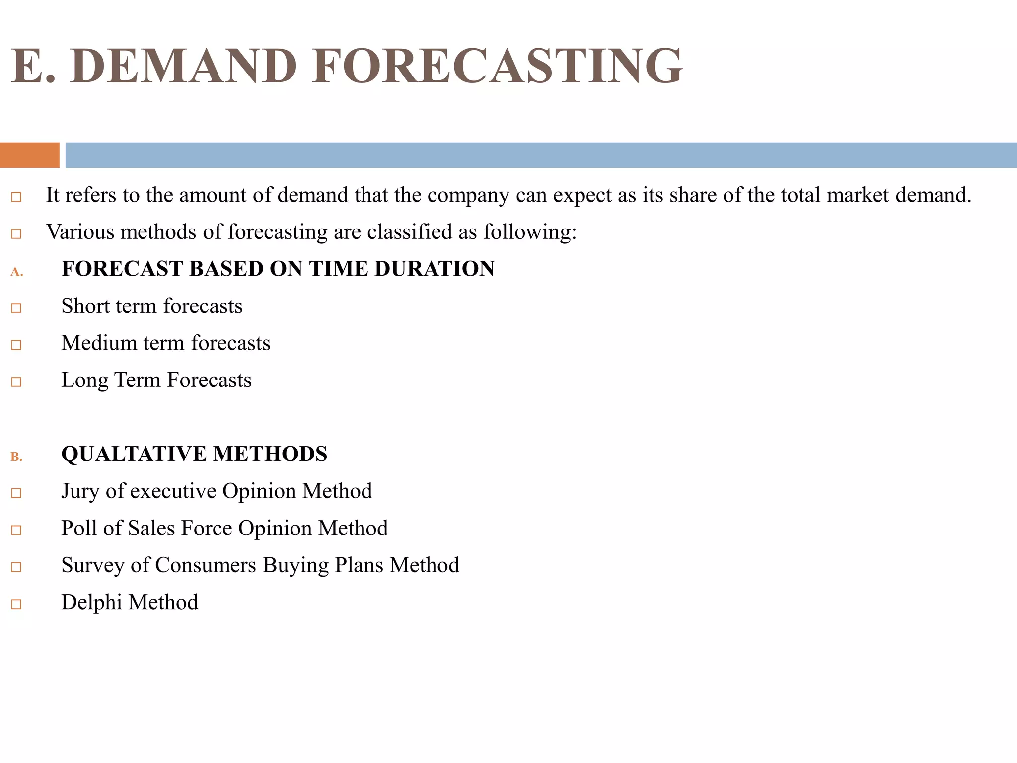 E. DEMAND FORECASTING
 It refers to the amount of demand that the company can expect as its share of the total market demand.
 Various methods of forecasting are classified as following:
A. FORECAST BASED ON TIME DURATION
 Short term forecasts
 Medium term forecasts
 Long Term Forecasts
B. QUALTATIVE METHODS
 Jury of executive Opinion Method
 Poll of Sales Force Opinion Method
 Survey of Consumers Buying Plans Method
 Delphi Method
 