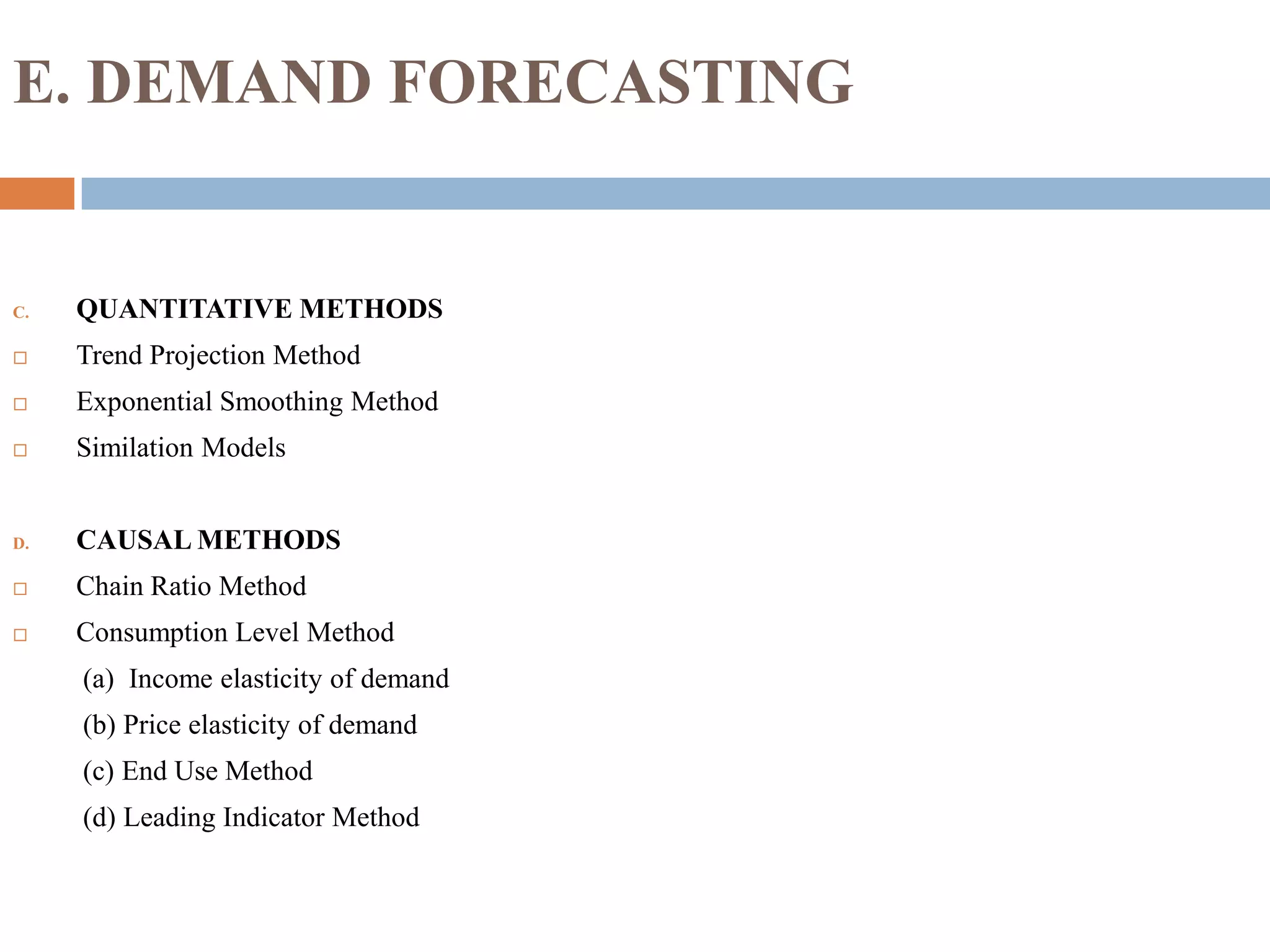 E. DEMAND FORECASTING
C. QUANTITATIVE METHODS
 Trend Projection Method
 Exponential Smoothing Method
 Similation Models
D. CAUSAL METHODS
 Chain Ratio Method
 Consumption Level Method
(a) Income elasticity of demand
(b) Price elasticity of demand
(c) End Use Method
(d) Leading Indicator Method
 