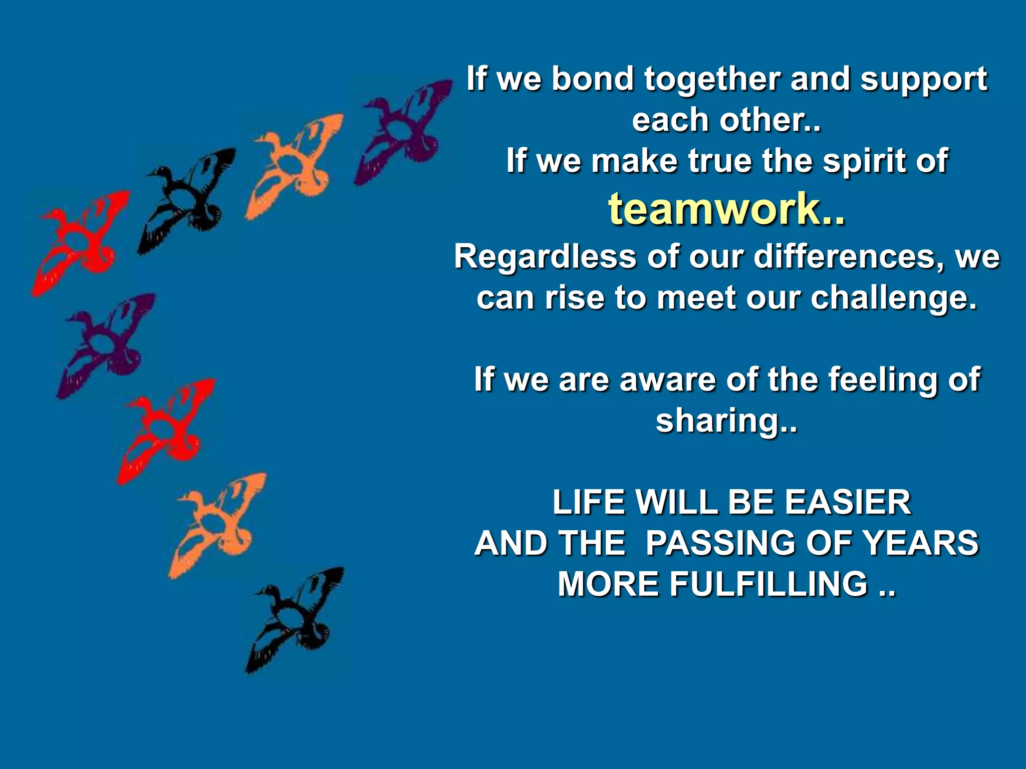 If we bond together and support
           each other..
   If we make true the spirit of
         teamwork..
Regardless of our differences, we
 can rise to meet our challenge.

 If we are aware of the feeling of
             sharing..

    LIFE WILL BE EASIER
 AND THE PASSING OF YEARS
     MORE FULFILLING ..
 