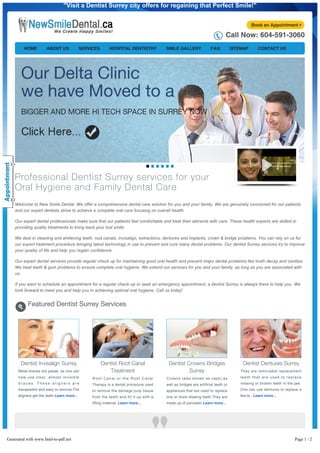 "Visit a Dentist Surrey city offers for regaining that Perfect Smile!"
Book an Appointment

Call Now: 604-591-3060
HOME

ABOUT US

SERVICES

HOSPITAL DENTISTRY

SMILE GALLERY

FAQ

SITEMAP

CONTACT US

Professional Dentist Surrey services for your
Oral Hygiene and Family Dental Care
Welcome to New Smile Dental. We offer a comprehensive dental care solution for you and your family. We are genuinely concerned for our patients
and our expert dentists strive to achieve a complete oral care focusing on overall health.
Our expert dental professionals make sure that our patients feel comfortable and treat their ailments with care. These health experts are skilled in
providing quality treatments to bring back your lost smile.
We deal in cleaning and whitening teeth, root canals, invisalign, extractions, dentures and implants, crown & bridge problems. You can rely on us for
our expert treatment procedure bringing latest technology in use to prevent and cure many dental problems. Our dentist Surrey services try to improve
your quality of life and help you regain confidence.
Our expert dental services provide regular check up for maintaining good oral health and prevent major dental problems like tooth decay and cavities.
We treat teeth & gum problems to ensure complete oral hygiene. We extend our services for you and your family, as long as you are associated with
us.
If you want to schedule an appointment for a regular check­up or seek an emergency appointment, a dentist Surrey is always there to help you. We
look forward to meet you and help you in achieving optimal oral hygiene. Call us today!

Featured Dentist Surrey Services

Dentist Invisalign Surrey
Metal braces are passe, as one can

Dentist Root Canal
Treatment

Dentist Crowns Bridges
Surrey

Dentist Dentures Surrey
They are removable replacement

now use clear, almost invisible

Root Canal or the Root Canal

Crowns (also known as caps) as

teeth that are used to replace

braces. These aligners are

Therapy is a dental procedure used

well as bridges are artificial teeth or

missing or broken teeth in the jaw.

transparent and easy to remove.The

to remove the damage pulp tissue

appliances that are used to replace

One can use dentures to replace a

aligners get the teeth Learn more...

from the teeth and fill it up with a

one or more missing teeth.They are

few to . Learn more...

filling material. Learn more...

made up of porcelain Learn more...

Visiting a dentist’s clinic has always been a nerve­wrecking experience for me. But to my surprise I was greeted with a warm
team of medical staff and a friendly dentist to begin with. They gave me the option of sleep dentistry that I happily accepted Page 1 / 2
Generated with www.html-to-pdf.net
for my minor surgery. I am dental phobic and cant stand the thought of a dentist bending over my face to fix my teeth. I

 