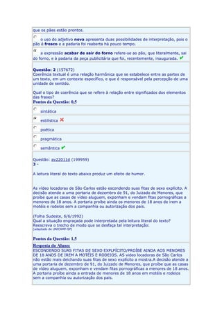 que os pães estão prontos.
o uso do adjetivo nova apresenta duas possibilidades de interpretação, pois o
pão é fresco e a padaria foi reaberta há pouco tempo.
a expressão acabar de sair do forno refere-se ao pão, que literalmente, sai
do forno, e à padaria da peça publicitária que foi, recentemente, inaugurada.
Questão: 2 (157672)
Coerência textual é uma relação harmônica que se estabelece entre as partes de
um texto, em um contexto específico, e que é responsável pela percepção de uma
unidade de sentido.
Qual o tipo de coerência que se refere à relação entre significados dos elementos
das frases?

Pontos da Questão: 0,5
sintática
estilística
poética
pragmática
semântica
Questão: av22011d (199959)
3A leitura literal do texto abaixo produz um efeito de humor.

As vídeo locadoras de São Carlos estão escondendo suas fitas de sexo explícito. A
decisão atende a uma portaria de dezembro de 91, do Juizado de Menores, que
proíbe que as casas de vídeo aluguem, exponham e vendam fitas pornográficas a
menores de 18 anos. A portaria proíbe ainda os menores de 18 anos de irem a
motéis e rodeios sem a companhia ou autorização dos pais.
(Folha Sudeste, 6/6/1992)
Qual a situação engraçada pode interpretada pela leitura literal do texto?
Reescreva o trecho de modo que se desfaça tal interpretação:
(adaptado de UNICAMP-SP)

Pontos da Questão: 1,5
Resposta do Aluno:
ESCONDENDO SUAS FITAS DE SEXO EXPLPÍCITO/PROÍBE AINDA AOS MENORES
DE 18 ANOS DE IREM A MOTÉIS E RODEIOS. AS video locadoras de São Carlos
não estão mais deichando suas fitas de sexo explícito a mostra.A decisão atende a
uma portaria de dezembro de 91, do Juizado de Menores, que proíbe que as casas
de vídeo aluguem, exponham e vendam fitas pornográficas a menores de 18 anos.
A portaria proíbe ainda a entrada de menores de 18 anos em motéis e rodeios
sem a companhia ou autorização dos pais.

 