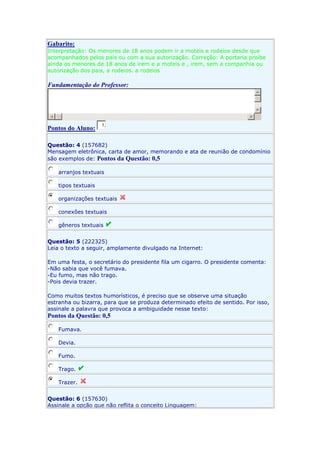 Gabarito:
Interpretação: Os menores de 18 anos podem ir a moteis e rodeios desde que
acompanhados pelos pais ou com a sua autorização. Correção: A portaria proíbe
ainda os menores de 18 anos de irem e a moteis e , irem, sem a companhia ou
autorização dos pais, a rodeios. a rodeios

Fundamentação do Professor:

Pontos do Aluno:

1,

Questão: 4 (157682)
Mensagem eletrônica, carta de amor, memorando e ata de reunião de condomínio
são exemplos de: Pontos da Questão: 0,5
arranjos textuais
tipos textuais
organizações textuais
conexões textuais
gêneros textuais
Questão: 5 (222325)
Leia o texto a seguir, amplamente divulgado na Internet:
Em uma festa, o secretário do presidente fila um cigarro. O presidente comenta:
-Não sabia que você fumava.
-Eu fumo, mas não trago.
-Pois devia trazer.
Como muitos textos humorísticos, é preciso que se observe uma situação
estranha ou bizarra, para que se produza determinado efeito de sentido. Por isso,
assinale a palavra que provoca a ambiguidade nesse texto:

Pontos da Questão: 0,5
Fumava.
Devia.
Fumo.
Trago.
Trazer.
Questão: 6 (157630)
Assinale a opção que não reflita o conceito Linguagem:

 