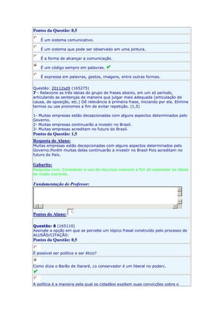 Pontos da Questão: 0,5
É um sistema comunicativo.
É um sistema que pode ser observado em uma pintura.
É a forma de alcançar a comunicação.
É um código sempre em palavras.
É expressa em palavras, gestos, imagens, entre outras formas.
Questão: 20112sd9 (165275)
7 - Relacione as três ideias do grupo de frases abaixo, em um só período,
articulando as sentenças de maneira que julgar mais adequada (articulação de
causa, de oposição, etc.) Dê relevância à primeira frase, iniciando por ela. Elimine
termos ou use pronomes a fim de evitar repetição. (1,5)
1- Muitas empresas estão decepcionadas com alguns aspectos determinados pelo
Governo.
2- Muitas empresas continuarão a investir no Brasil.
3- Muitas empresas acreditam no futuro do Brasil.

Pontos da Questão: 1,5
Resposta do Aluno:
Muitas empresas estão decepcionadas com alguns aspectos determinados pelo
Governo.Porém muitas delas continuarão a investir no Brasil Pois acreditam no
futuro do País.

Gabarito:
Resposta livre. Considerar o uso de recursos coesivos a fim de expressar as ideias
de modo coerente.

Fundamentação do Professor:

Pontos do Aluno:

1,

Questão: 8 (165110)
Assinale a opção em que se percebe um tópico frasal construído pelo processo de
ALUSÃO/CITAÇÃO:

Pontos da Questão: 0,5
É possível ser político e ser ético?
Como dizia o Barão de Itararé, ¿o conservador é um liberal no poder¿.

A política é a maneira pela qual os cidadãos expõem suas convicções sobre o

 
