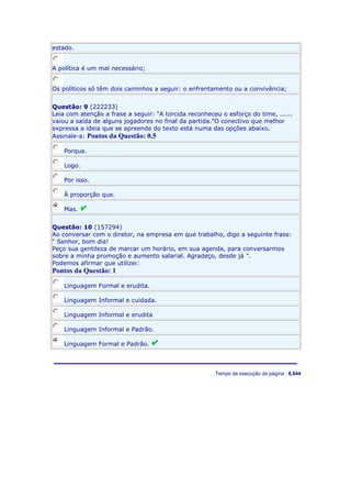 estado.
A política é um mal necessário;
Os políticos só têm dois caminhos a seguir: o enfrentamento ou a convivência;
Questão: 9 (222233)
Leia com atenção a frase a seguir: “A torcida reconheceu o esforço do time, ......
vaiou a saída de alguns jogadores no final da partida.”O conectivo que melhor
expressa a ideia que se apreende do texto está numa das opções abaixo.
Assinale-a: Pontos da Questão: 0,5
Porque.
Logo.
Por isso.
À proporção que.
Mas.
Questão: 10 (157294)
Ao conversar com o diretor, na empresa em que trabalho, digo a seguinte frase:
“ Senhor, bom dia!
Peço sua gentileza de marcar um horário, em sua agenda, para conversarmos
sobre a minha promoção e aumento salarial. Agradeço, desde já ”.
Podemos afirmar que utilizei:

Pontos da Questão: 1
Linguagem Formal e erudita.
Linguagem Informal e cuidada.
Linguagem Informal e erudita
Linguagem Informal e Padrão.
Linguagem Formal e Padrão.

Server IP : 192.168.10.137 Client IP: 187.25.63.170 Tempo de execução da página : 6,844

 