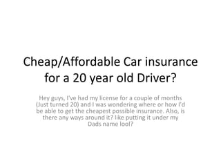 Cheap/Affordable Car insurance
for a 20 year old Driver?
Hey guys, I've had my license for a couple of months
(Just turned 20) and I was wondering where or how I'd
be able to get the cheapest possible insurance. Also, is
there any ways around it? like putting it under my
Dads name lool?

 