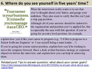 6. Where do you see yourself in five years’ time?
What the interviewer really wants is to see that
you’ve thought about your future, and gauge your
ambition. They also want to verify that this isn’t just
a stop gap position.
Although all of your answers should be tailored to
the organization and position you’ve applied for, this
is especially the case with this question. If you’re
going for an entry level position, for example,
Related post: Tips to answer question: what about your career goals?
10http://interviewquestions68.blogspot.com/2017/03/tip-to-answer-what-about-your-
career.html
explain how you’d like your career to progress (e.g. ‘I’d like to progress to a
Senior Software Engineer’ or ‘I see myself being a team leader…’).
If you’re going for a more senior position, explain how you’d be looking to
move the company forward. Have a look at their business strategy or corporate
objectives before the interview, and explain how you can help in achieving
them.
 