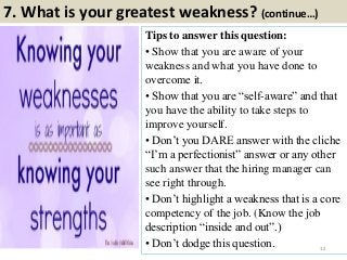 7. What is your greatest weakness? (continue…)
Tips to answer this question:
• Show that you are aware of your
weakness and what you have done to
overcome it.
• Show that you are “self-aware” and that
you have the ability to take steps to
improve yourself.
• Don’t you DARE answer with the cliche
“I’m a perfectionist” answer or any other
such answer that the hiring manager can
see right through.
• Don’t highlight a weakness that is a core
competency of the job. (Know the job
description “inside and out”.)
• Don’t dodge this question. 12
 