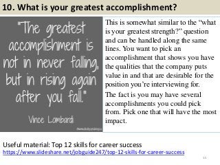 10. What is your greatest accomplishment?
This is somewhat similar to the “what
is your greatest strength?” question
and can be handled along the same
lines. You want to pick an
accomplishment that shows you have
the qualities that the company puts
value in and that are desirable for the
position you’re interviewing for.
The fact is you may have several
accomplishments you could pick
from. Pick one that will have the most
impact.
15
https://www.slideshare.net/jobguide247/top-12-skills-for-career-success
Useful material: Top 12 skills for career success
 
