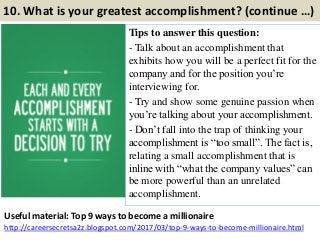 10. What is your greatest accomplishment? (continue …)
Tips to answer this question:
- Talk about an accomplishment that
exhibits how you will be a perfect fit for the
company and for the position you’re
interviewing for.
- Try and show some genuine passion when
you’re talking about your accomplishment.
- Don’t fall into the trap of thinking your
accomplishment is “too small”. The fact is,
relating a small accomplishment that is
inline with “what the company values” can
be more powerful than an unrelated
accomplishment.
16
Useful material: Top 9 ways to become a millionaire
http://careersecretsa2z.blogspot.com/2017/03/top-9-ways-to-become-millionaire.html
 