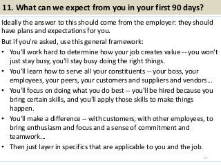 11. What can we expect from you in your first 90 days?
Ideally the answer to this should come from the employer: they should
have plans and expectations for you.
But if you're asked, use this general framework:
• You'll work hard to determine how your job creates value -- you won't
just stay busy, you'll stay busy doing the right things.
• You'll learn how to serve all your constituents -- your boss, your
employees, your peers, your customers and suppliers and vendors...
• You'll focus on doing what you do best -- you'll be hired because you
bring certain skills, and you'll apply those skills to make things
happen.
• You'll make a difference -- with customers, with other employees, to
bring enthusiasm and focus and a sense of commitment and
teamwork...
• Then just layer in specifics that are applicable to you and the job.
17
 