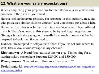 12. What are your salary expectations?
When completing your preparations for the interview, always have this
question in the back of your mind.
Have a look at the average salary for someone in this industry, area, and
who possesses similar skills to yourself, and you should get a basic idea.
But remember: this is only the first interview. You haven’t been offered
the job. There’s no need at this stage to be try and begin negotiations.
Giving a broad salary range will usually be enough to move on, but be
prepared to back it up if you need to.
Just don’t be tempted to sell yourself short. If you’re not sure where to
start, take a look at our average salary checker.
Right answer: A broad (but realistic) answer e.g. ‘I‘m looking for a
starting salary somewhere between £25,000 and £30,000’
Wrong answer: ‘I’m not sure. How much are you on?’
Useful material: https://www.slideshare.net/jobsearchtipsa2z/10-tips-to-negotiate-
your-starting-salary 18
 