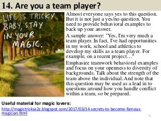 14. Are you a team player?
Almost everyone says yes to this question.
But it is not just a yes/no question. You
need to provide behavioral examples to
back up your answer.
A sample answer: "Yes, I'm very much a
team player. In fact, I've had opportunities
in my work, school and athletics to
develop my skills as a team player. For
example, on a recent project…"
Emphasize teamwork behavioral examples
and focus on your openness to diversity of
backgrounds. Talk about the strength of the
team above the individual. And note that
this question may be used as a lead in to
questions around how you handle conflict
within a team, so be prepared.
Useful material for magic lovers:
http://magictricksa2z.blogspot.com/2017/03/14-secrets-to-become-famous-
magician.html 21
 