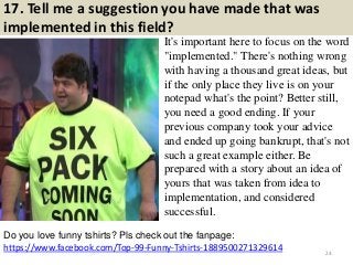 17. Tell me a suggestion you have made that was
implemented in this field?
It's important here to focus on the word
"implemented." There's nothing wrong
with having a thousand great ideas, but
if the only place they live is on your
notepad what's the point? Better still,
you need a good ending. If your
previous company took your advice
and ended up going bankrupt, that's not
such a great example either. Be
prepared with a story about an idea of
yours that was taken from idea to
implementation, and considered
successful.
https://www.facebook.com/Top-99-Funny-Tshirts-1889500271329614
Do you love funny tshirts? Pls check out the fanpage:
24
 