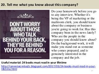 20. Tell me what you know about this company?
Do your homework before you go
to any interview. Whether it's
being the VP of marketing or the
mailroom clerk, you should know
about the company or business
you're going to work for. Has this
company been in the news lately?
Who are the people in the
company you should know about?
Do the background work, it will
make you stand out as someone
who comes prepared, and is
genuinely interested in the
company and the job.
27
Useful material: 24 books must read in your lifetime
http://careersecretsa2z.blogspot.com/2017/03/24-books-must-read-in-your-
lifetime.html
 
