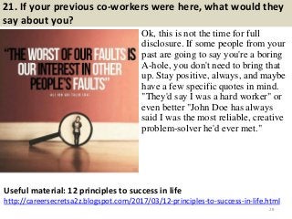 21. If your previous co-workers were here, what would they
say about you?
Ok, this is not the time for full
disclosure. If some people from your
past are going to say you're a boring
A-hole, you don't need to bring that
up. Stay positive, always, and maybe
have a few specific quotes in mind.
"They'd say I was a hard worker" or
even better "John Doe has always
said I was the most reliable, creative
problem-solver he'd ever met."
28
Useful material: 12 principles to success in life
http://careersecretsa2z.blogspot.com/2017/03/12-principles-to-success-in-life.html
 