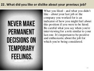 22. What did you like or dislike about your previous job?
What you liked - and what you didn't
like - about your last job or the
company you worked for is an
indicator of how you might feel about
this position if you were to be hired.
Be careful what you say when you're
interviewing for a role similar to your
last one. It's important to be positive
and enthusiastic about the job for
which you're being considered.
29
 