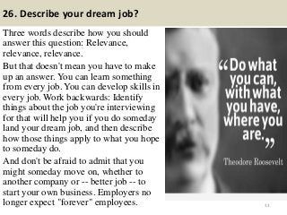 26. Describe your dream job?
Three words describe how you should
answer this question: Relevance,
relevance, relevance.
But that doesn't mean you have to make
up an answer. You can learn something
from every job. You can develop skills in
every job. Work backwards: Identify
things about the job you're interviewing
for that will help you if you do someday
land your dream job, and then describe
how those things apply to what you hope
to someday do.
And don't be afraid to admit that you
might someday move on, whether to
another company or -- better job -- to
start your own business. Employers no
longer expect "forever" employees. 33
 