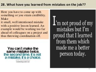28. What have you learned from mistakes on the job??
Here you have to come up with
something or you strain credibility.
Make
it small, well intentioned mistake
with a positive lesson learned. An
example would be working too far
ahead of colleagues on a project and
thus throwing coordination off.
35
 