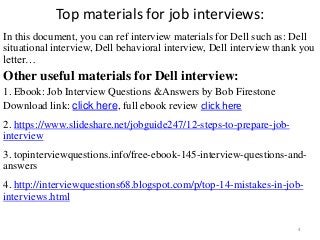 Top materials for job interviews:
In this document, you can ref interview materials for Dell such as: Dell
situational interview, Dell behavioral interview, Dell interview thank you
letter…
Other useful materials for Dell interview:
1. Ebook: Job Interview Questions &Answers by Bob Firestone
Download link: click here, full ebook review click here
2. https://www.slideshare.net/jobguide247/12-steps-to-prepare-job-
interview
,
3. topinterviewquestions.info/free-ebook-145-interview-questions-and-
answers
4. http://interviewquestions68.blogspot.com/p/top-14-mistakes-in-job-
interviews.html
4
 