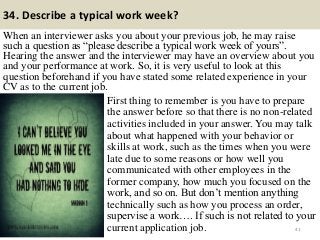 34. Describe a typical work week?
When an interviewer asks you about your previous job, he may raise
such a question as “please describe a typical work week of yours”.
Hearing the answer and the interviewer may have an overview about you
and your performance at work. So, it is very useful to look at this
question beforehand if you have stated some related experience in your
CV as to the current job.
41
First thing to remember is you have to prepare
the answer before so that there is no non-related
activities included in your answer. You may talk
about what happened with your behavior or
skills at work, such as the times when you were
late due to some reasons or how well you
communicated with other employees in the
former company, how much you focused on the
work, and so on. But don’t mention anything
technically such as how you process an order,
supervise a work…. If such is not related to your
current application job.
 
