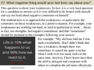 37. What negative thing would your last boss say about you?
This question is about your weaknesses. In fact, it is a very hard question
for a candidate to answer as it is very difficult to be honest with oneself
and say out loud about negative comments on himself.
The method here is to approach the weaknesses, or particularly the
comments on those weaknesses, in a positive manner. For example, your
weaknesses are working too hard, or tend to perfection at work… those,
in fact, are strengths, but negative sometimes, and that “sometimes”
should be included in the examples following your answer.
44
For example: “My old boss told me I was
such a workaholic. But I didn’t think that
was a weakness, though there was
sometimes it caused me quite a ruckus
when I took over too many tasks at the
same time. Anyway, I have learn since then
the skill to delegate and cooperate with
others to complete the job more effectively.
 