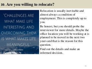 39. Are you willing to relocate?
Relocation is usually inevitable and
almost always a condition of
employment. This is completely up to
you.
Be honest, but you should probe the
interviewer for more details. Maybe the
office location you will be working at is
planned to be moved in the next two
years and that is the reason for this
question.
Find out the details and make an
informed decision.
46
 