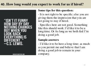 40. How long would you expect to work for us if hired?
Some tips for this question:
- It is not right to be specific; else you are
giving them the impression that you are
not going to stay if hired.
- Specifics here are not good. Something
like this should work: I’d like it to be a
long time. Or As long as we both feel I’m
doing a good job.
Sample answers
- I’d like it to be here a long time; as much
as you permit me and believe that I am
doing a good job to remain in your
company.
47
 