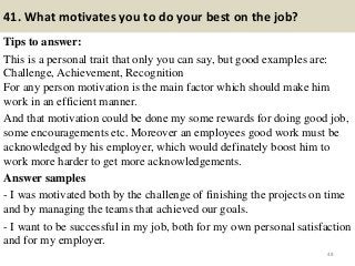 41. What motivates you to do your best on the job?
Tips to answer:
This is a personal trait that only you can say, but good examples are:
Challenge, Achievement, Recognition
For any person motivation is the main factor which should make him
work in an efficient manner.
And that motivation could be done my some rewards for doing good job,
some encouragements etc. Moreover an employees good work must be
acknowledged by his employer, which would definately boost him to
work more harder to get more acknowledgements.
Answer samples
- I was motivated both by the challenge of finishing the projects on time
and by managing the teams that achieved our goals.
- I want to be successful in my job, both for my own personal satisfaction
and for my employer.
48
 